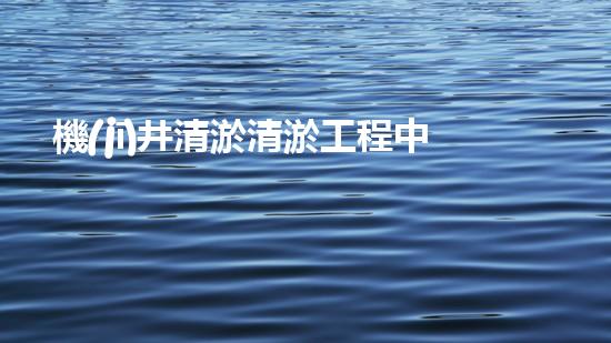 機(jī)井清淤清淤工程中的關(guān)鍵技術(shù)與實(shí)踐探討，你能否了解其背后的秘密與挑戰(zhàn)？
